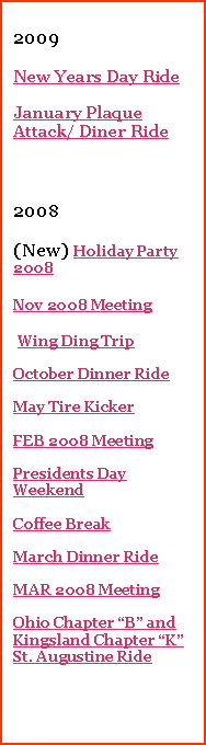 Text Box: 2008(NEW)Nov 2008 Meeting Wing Ding TripOctober Dinner RideMay Tire KickerFEB 2008 MeetingPresidents Day WeekendCoffee BreakMarch Dinner RideMAR 2008 MeetingOhio Chapter �B� and Kingsland Chapter �K� St. Augustine Ride2007Blue Ridge ParkwayChristmas Party Christmas Lite Ride