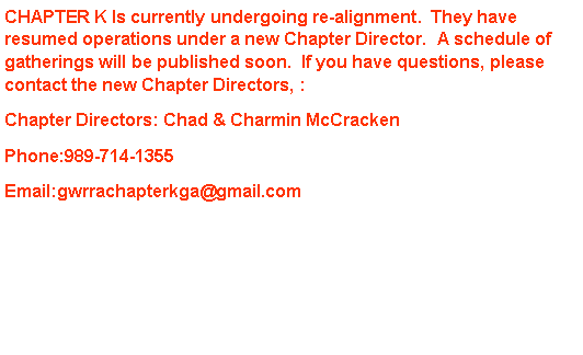 Text Box: CHAPTER K Is currently undergoing re-alignment.  They have resumed operations under a new Chapter Director.  A schedule of gatherings will be published soon.  If you have questions, please contact the new Chapter Directors, :  Chapter Directors: Chad & Charmin McCrackenPhone:989-714-1355Email:gwrrachapterkga@gmail.com 
